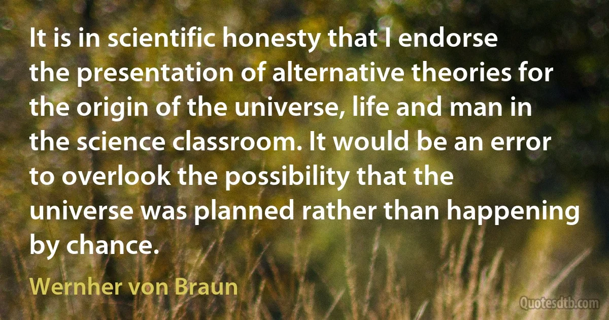 It is in scientific honesty that I endorse the presentation of alternative theories for the origin of the universe, life and man in the science classroom. It would be an error to overlook the possibility that the universe was planned rather than happening by chance. (Wernher von Braun)