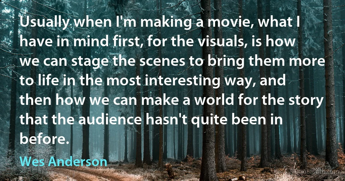 Usually when I'm making a movie, what I have in mind first, for the visuals, is how we can stage the scenes to bring them more to life in the most interesting way, and then how we can make a world for the story that the audience hasn't quite been in before. (Wes Anderson)