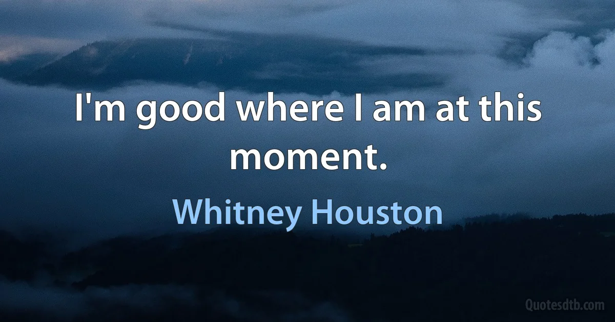 I'm good where I am at this moment. (Whitney Houston)