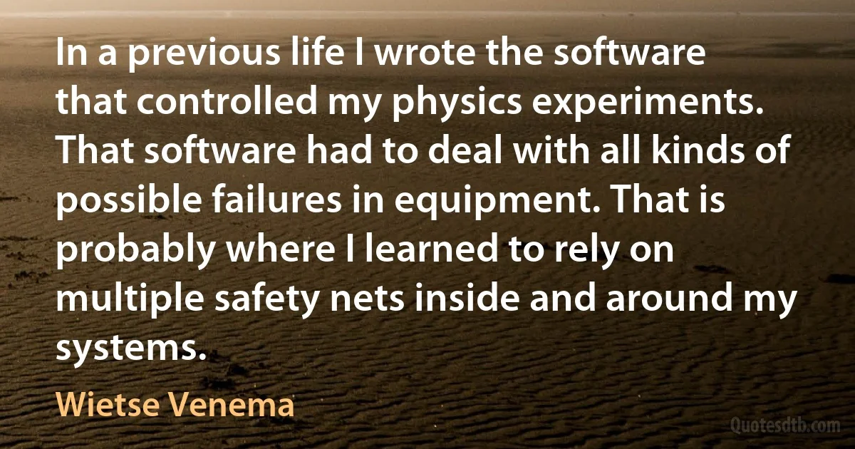 In a previous life I wrote the software that controlled my physics experiments. That software had to deal with all kinds of possible failures in equipment. That is probably where I learned to rely on multiple safety nets inside and around my systems. (Wietse Venema)