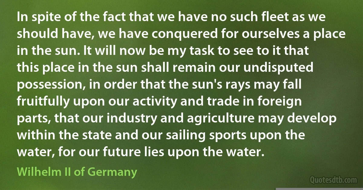 In spite of the fact that we have no such fleet as we should have, we have conquered for ourselves a place in the sun. It will now be my task to see to it that this place in the sun shall remain our undisputed possession, in order that the sun's rays may fall fruitfully upon our activity and trade in foreign parts, that our industry and agriculture may develop within the state and our sailing sports upon the water, for our future lies upon the water. (Wilhelm II of Germany)