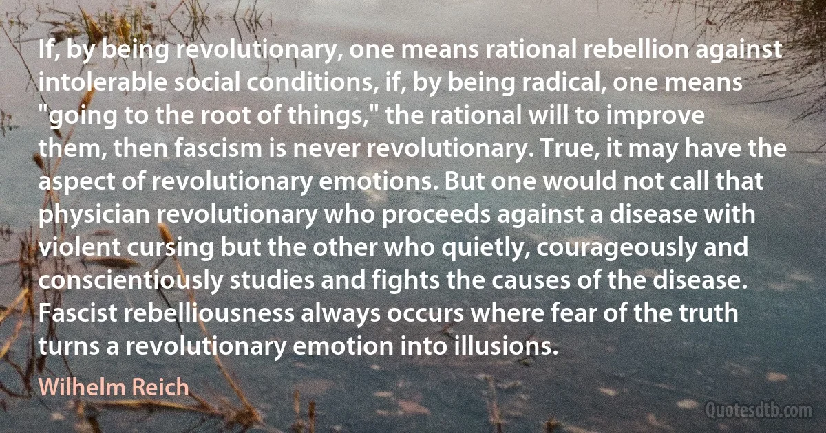 If, by being revolutionary, one means rational rebellion against intolerable social conditions, if, by being radical, one means "going to the root of things," the rational will to improve them, then fascism is never revolutionary. True, it may have the aspect of revolutionary emotions. But one would not call that physician revolutionary who proceeds against a disease with violent cursing but the other who quietly, courageously and conscientiously studies and fights the causes of the disease. Fascist rebelliousness always occurs where fear of the truth turns a revolutionary emotion into illusions. (Wilhelm Reich)