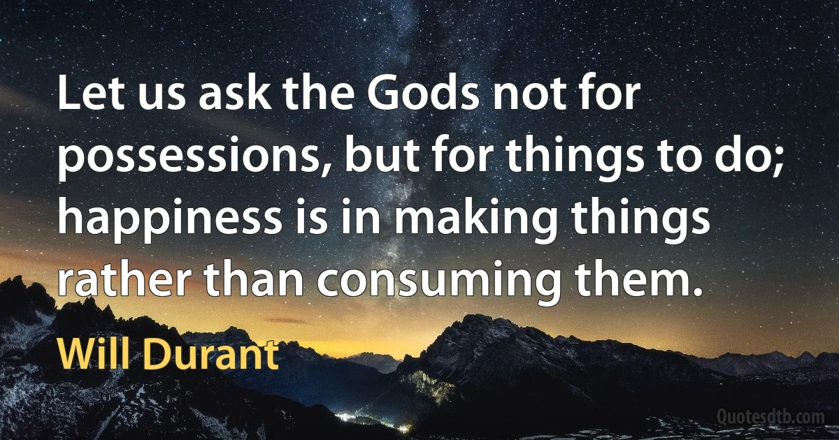 Let us ask the Gods not for possessions, but for things to do; happiness is in making things rather than consuming them. (Will Durant)