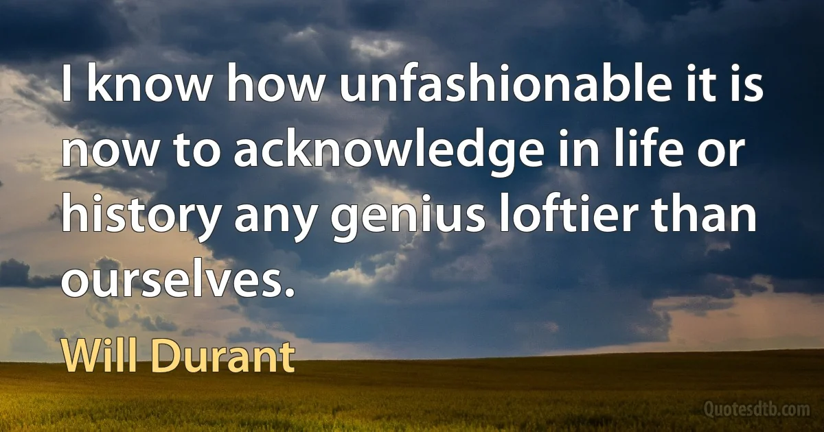 I know how unfashionable it is now to acknowledge in life or history any genius loftier than ourselves. (Will Durant)