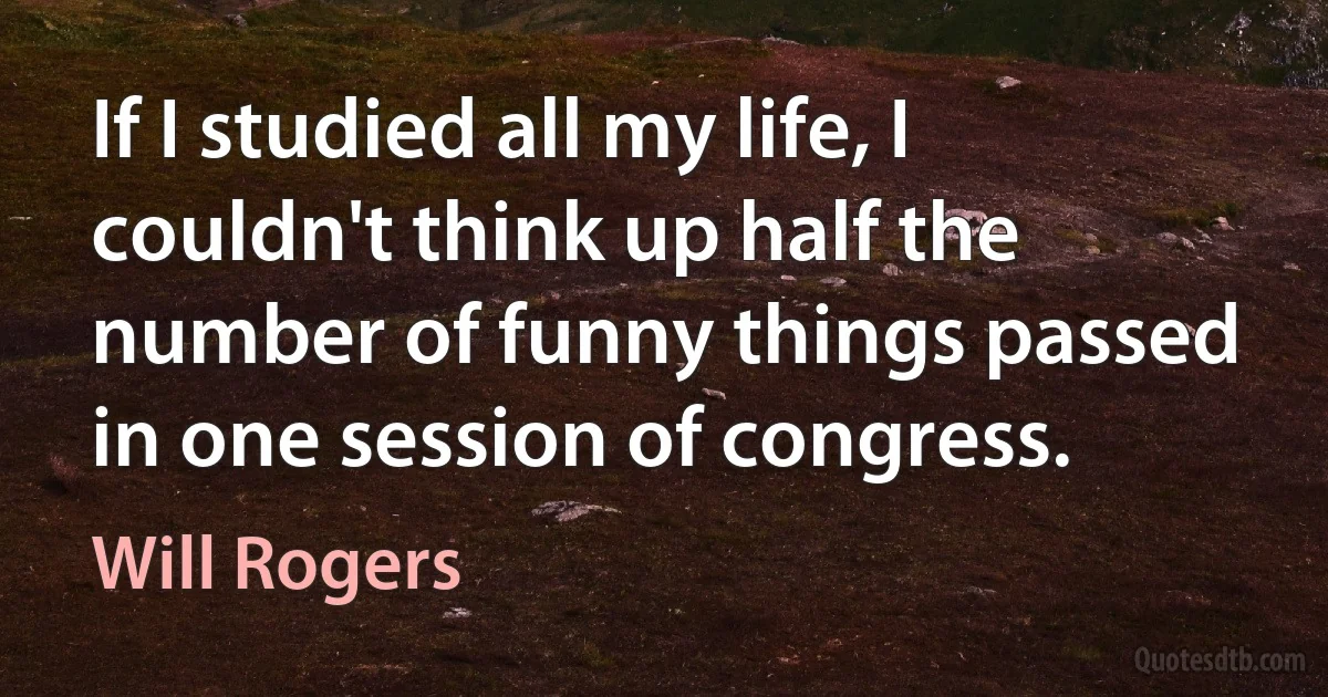 If I studied all my life, I couldn't think up half the number of funny things passed in one session of congress. (Will Rogers)