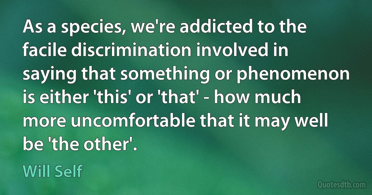 As a species, we're addicted to the facile discrimination involved in saying that something or phenomenon is either 'this' or 'that' - how much more uncomfortable that it may well be 'the other'. (Will Self)