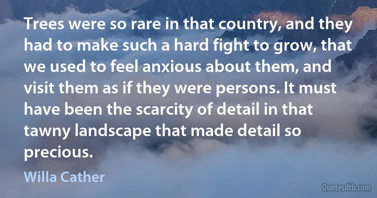 Trees were so rare in that country, and they had to make such a hard fight to grow, that we used to feel anxious about them, and visit them as if they were persons. It must have been the scarcity of detail in that tawny landscape that made detail so precious. (Willa Cather)