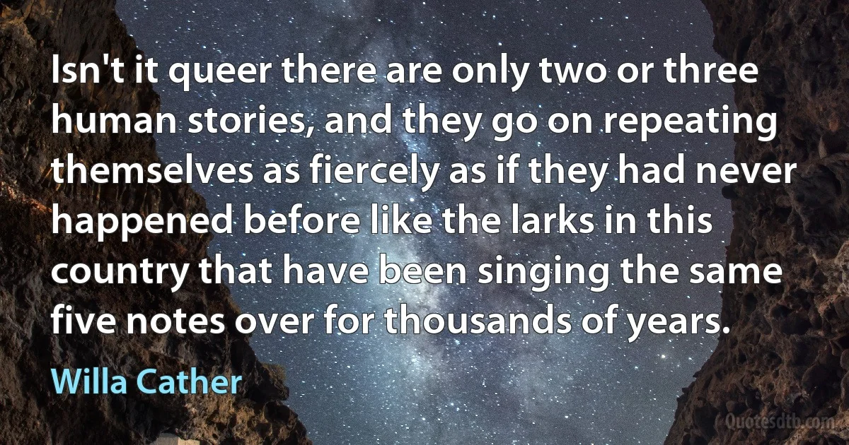 Isn't it queer there are only two or three human stories, and they go on repeating themselves as fiercely as if they had never happened before like the larks in this country that have been singing the same five notes over for thousands of years. (Willa Cather)