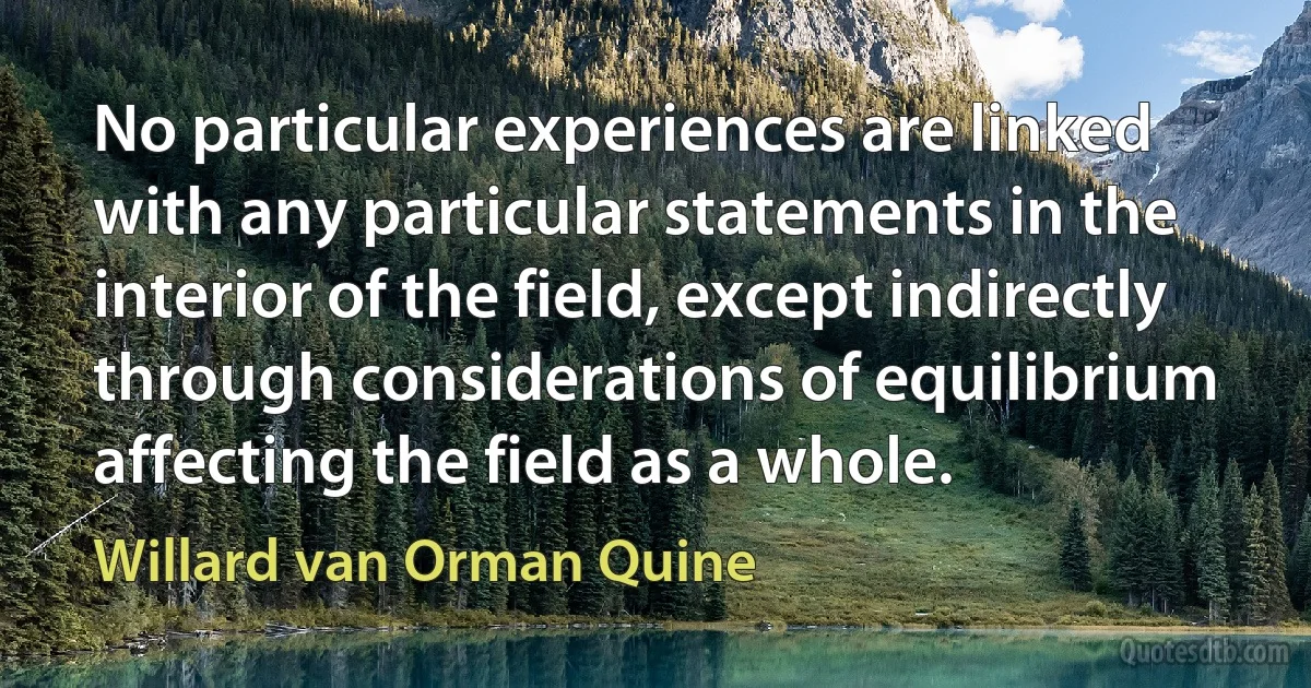 No particular experiences are linked with any particular statements in the interior of the field, except indirectly through considerations of equilibrium affecting the field as a whole. (Willard van Orman Quine)