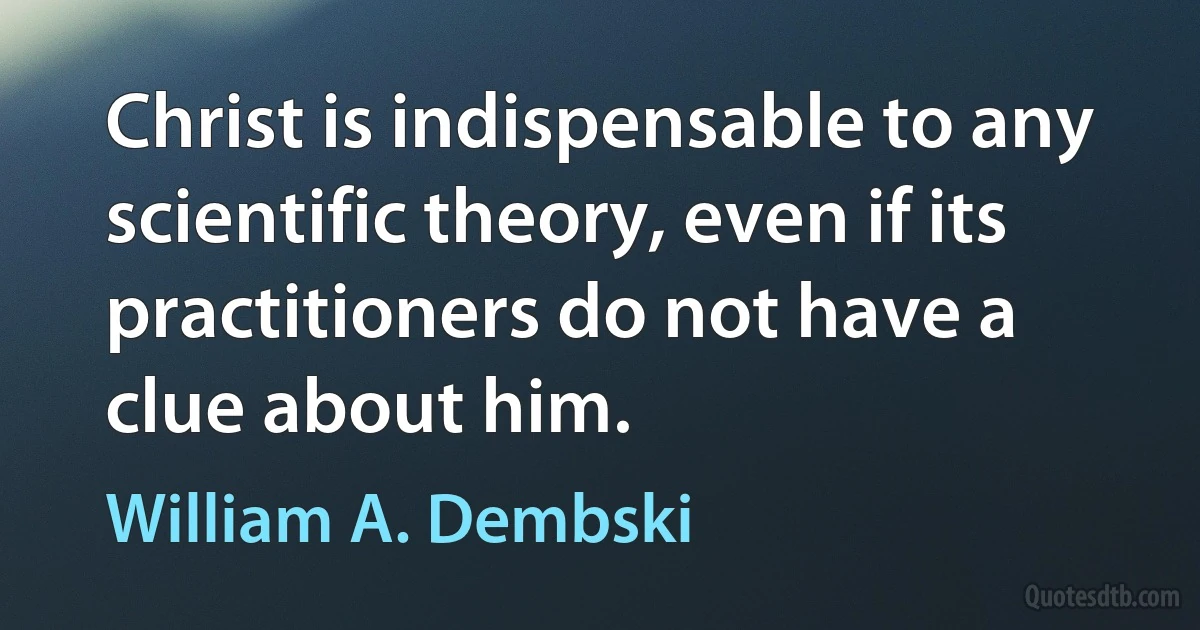 Christ is indispensable to any scientific theory, even if its practitioners do not have a clue about him. (William A. Dembski)