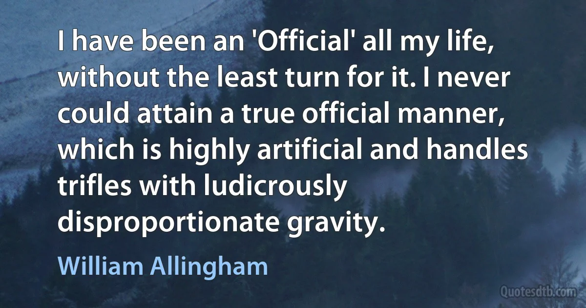 I have been an 'Official' all my life, without the least turn for it. I never could attain a true official manner, which is highly artificial and handles trifles with ludicrously disproportionate gravity. (William Allingham)