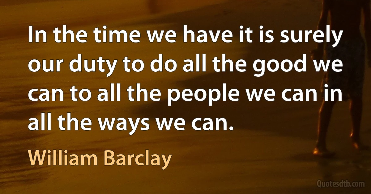 In the time we have it is surely our duty to do all the good we can to all the people we can in all the ways we can. (William Barclay)