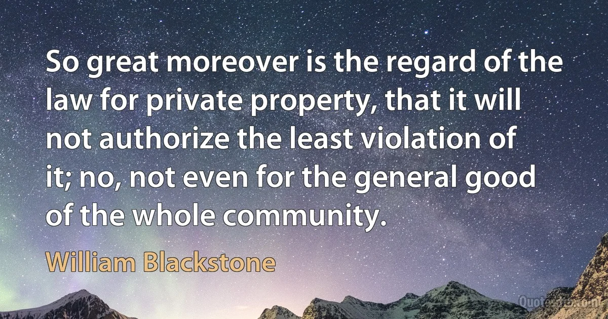 So great moreover is the regard of the law for private property, that it will not authorize the least violation of it; no, not even for the general good of the whole community. (William Blackstone)