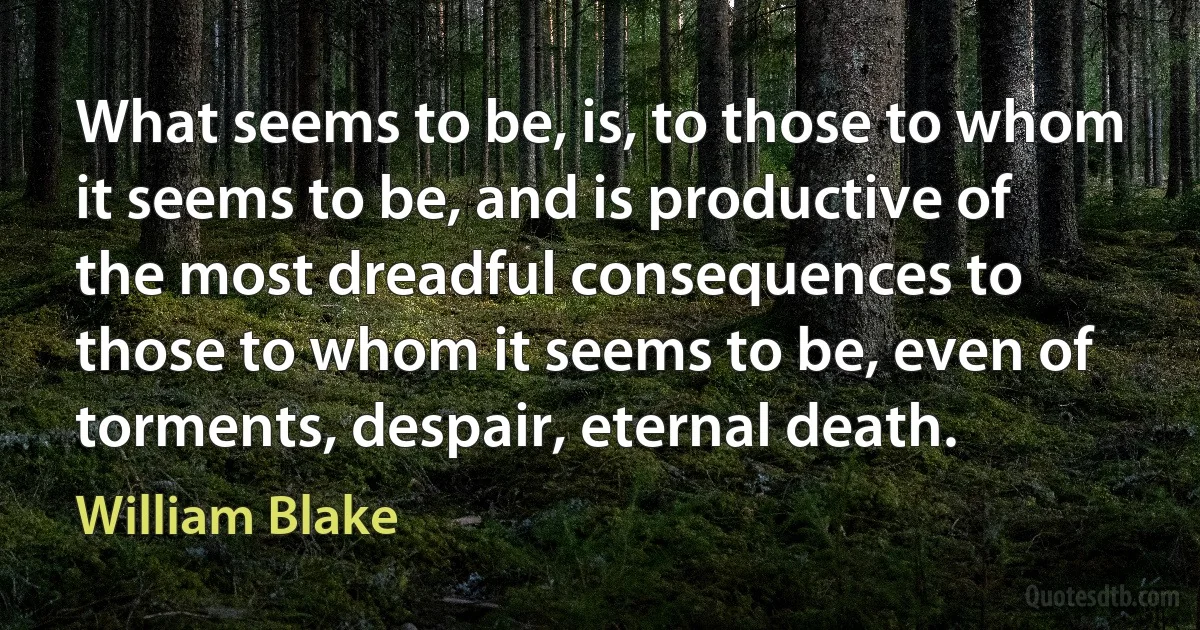 What seems to be, is, to those to whom it seems to be, and is productive of the most dreadful consequences to those to whom it seems to be, even of torments, despair, eternal death. (William Blake)