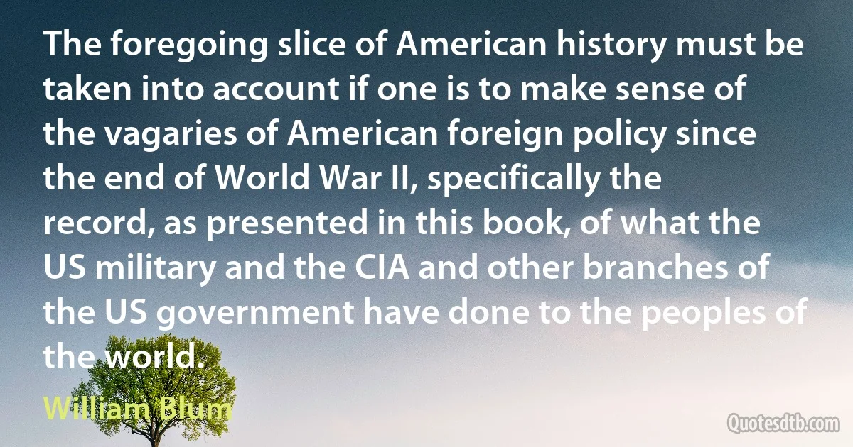 The foregoing slice of American history must be taken into account if one is to make sense of the vagaries of American foreign policy since the end of World War II, specifically the record, as presented in this book, of what the US military and the CIA and other branches of the US government have done to the peoples of the world. (William Blum)