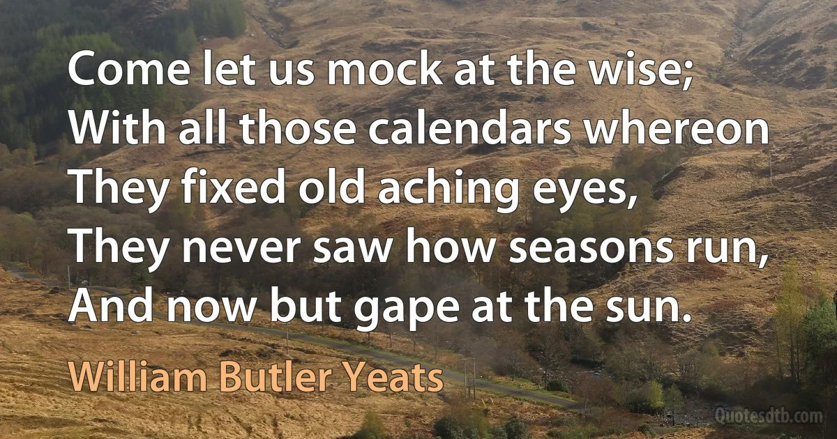 Come let us mock at the wise;
With all those calendars whereon
They fixed old aching eyes,
They never saw how seasons run,
And now but gape at the sun. (William Butler Yeats)