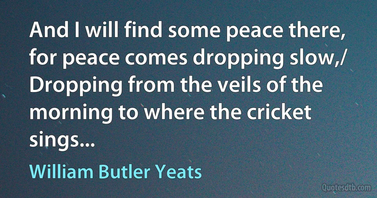 And I will find some peace there, for peace comes dropping slow,/ Dropping from the veils of the morning to where the cricket sings... (William Butler Yeats)