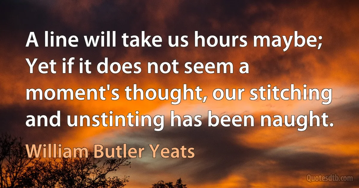 A line will take us hours maybe; Yet if it does not seem a moment's thought, our stitching and unstinting has been naught. (William Butler Yeats)