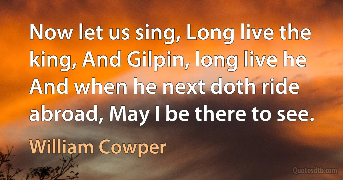 Now let us sing, Long live the king, And Gilpin, long live he And when he next doth ride abroad, May I be there to see. (William Cowper)