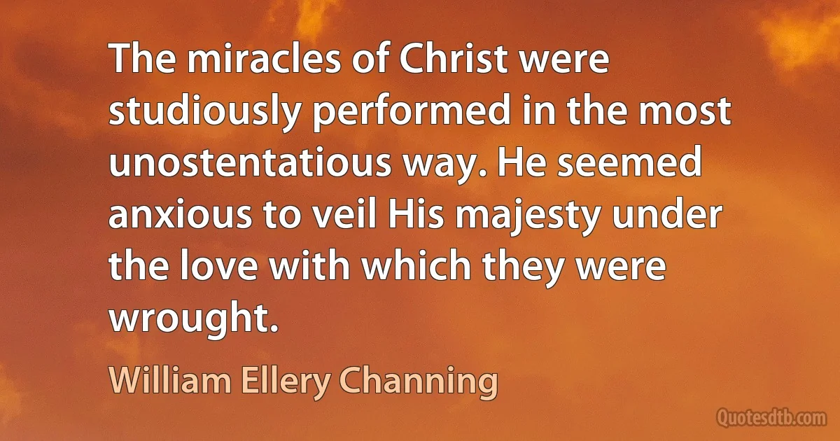 The miracles of Christ were studiously performed in the most unostentatious way. He seemed anxious to veil His majesty under the love with which they were wrought. (William Ellery Channing)