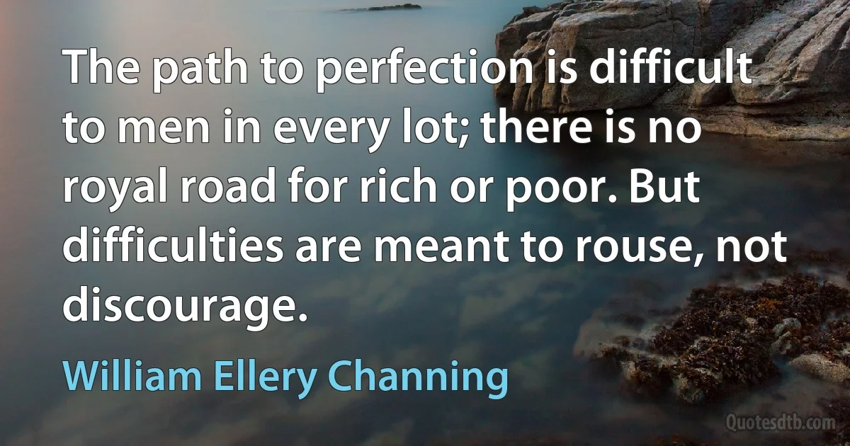 The path to perfection is difficult to men in every lot; there is no royal road for rich or poor. But difficulties are meant to rouse, not discourage. (William Ellery Channing)