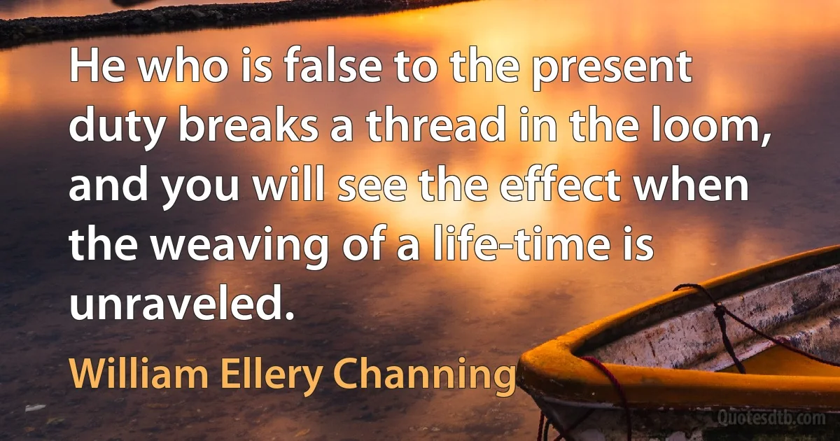 He who is false to the present duty breaks a thread in the loom, and you will see the effect when the weaving of a life-time is unraveled. (William Ellery Channing)