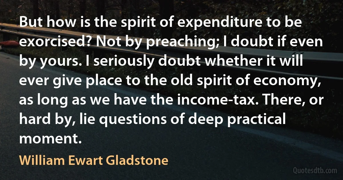 But how is the spirit of expenditure to be exorcised? Not by preaching; I doubt if even by yours. I seriously doubt whether it will ever give place to the old spirit of economy, as long as we have the income-tax. There, or hard by, lie questions of deep practical moment. (William Ewart Gladstone)