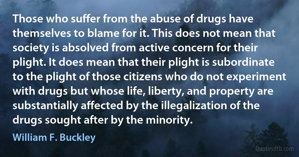 Those who suffer from the abuse of drugs have themselves to blame for it. This does not mean that society is absolved from active concern for their plight. It does mean that their plight is subordinate to the plight of those citizens who do not experiment with drugs but whose life, liberty, and property are substantially affected by the illegalization of the drugs sought after by the minority. (William F. Buckley)