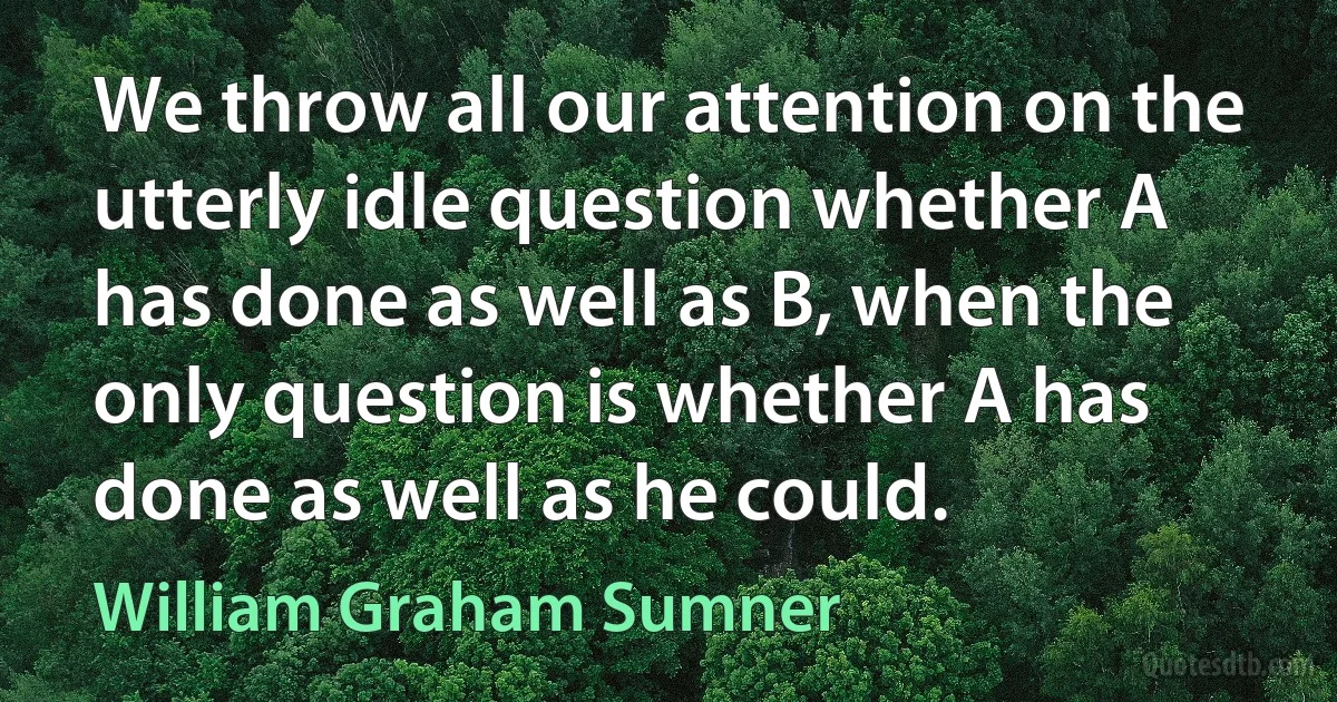 We throw all our attention on the utterly idle question whether A has done as well as B, when the only question is whether A has done as well as he could. (William Graham Sumner)