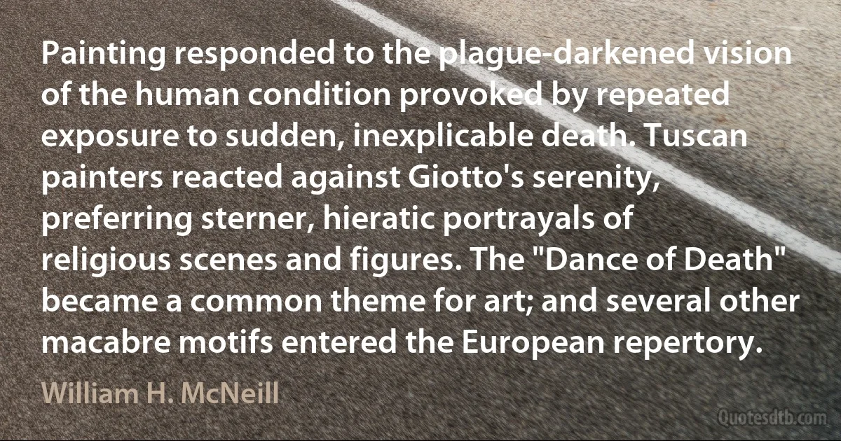 Painting responded to the plague-darkened vision of the human condition provoked by repeated exposure to sudden, inexplicable death. Tuscan painters reacted against Giotto's serenity, preferring sterner, hieratic portrayals of religious scenes and figures. The "Dance of Death" became a common theme for art; and several other macabre motifs entered the European repertory. (William H. McNeill)