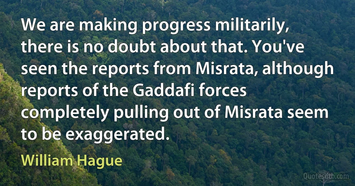 We are making progress militarily, there is no doubt about that. You've seen the reports from Misrata, although reports of the Gaddafi forces completely pulling out of Misrata seem to be exaggerated. (William Hague)