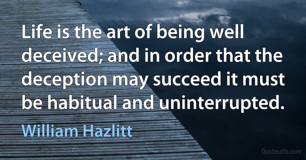 Life is the art of being well deceived; and in order that the deception may succeed it must be habitual and uninterrupted. (William Hazlitt)