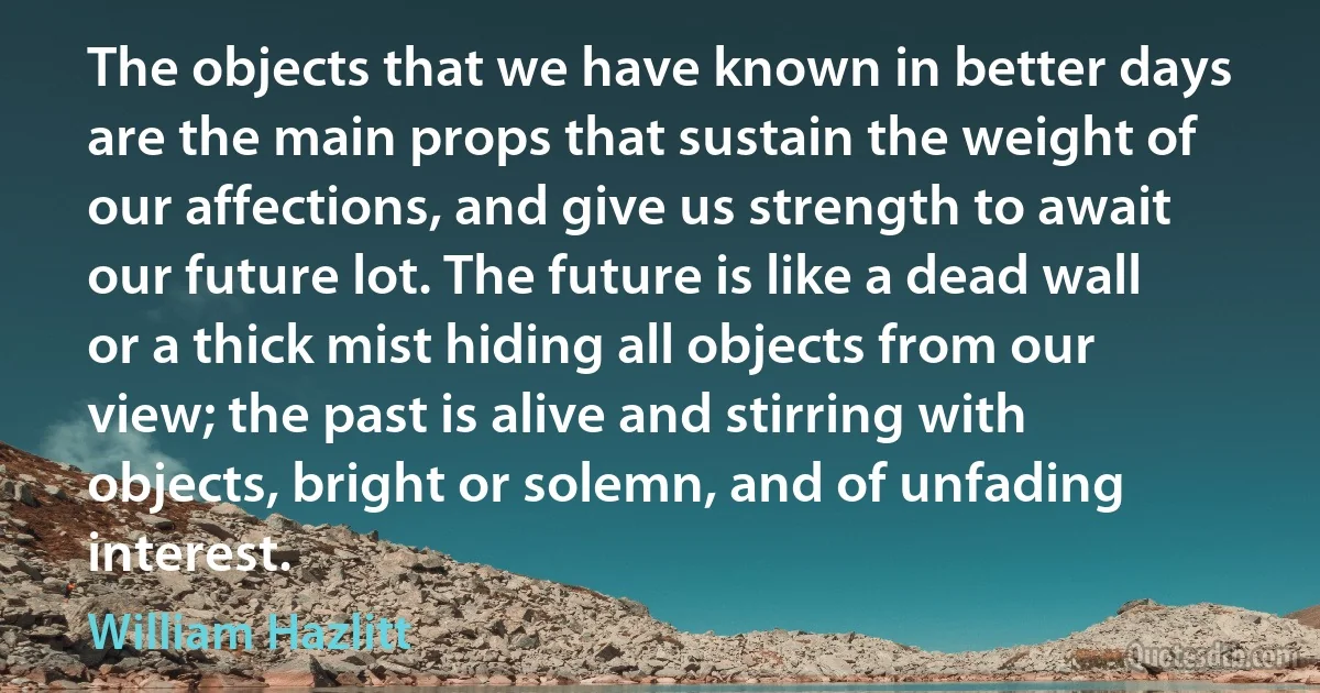 The objects that we have known in better days are the main props that sustain the weight of our affections, and give us strength to await our future lot. The future is like a dead wall or a thick mist hiding all objects from our view; the past is alive and stirring with objects, bright or solemn, and of unfading interest. (William Hazlitt)