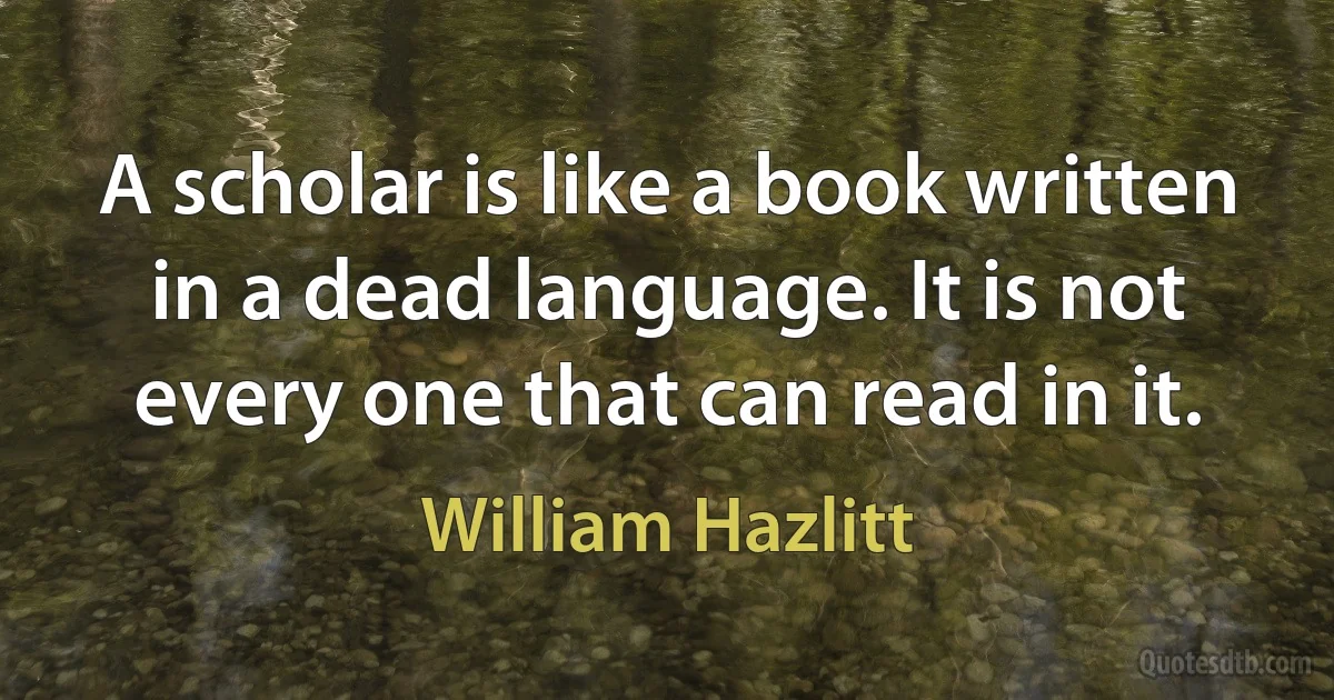 A scholar is like a book written in a dead language. It is not every one that can read in it. (William Hazlitt)