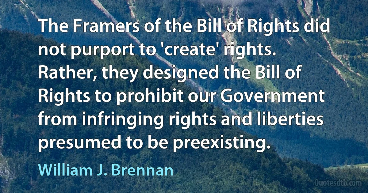 The Framers of the Bill of Rights did not purport to 'create' rights. Rather, they designed the Bill of Rights to prohibit our Government from infringing rights and liberties presumed to be preexisting. (William J. Brennan)