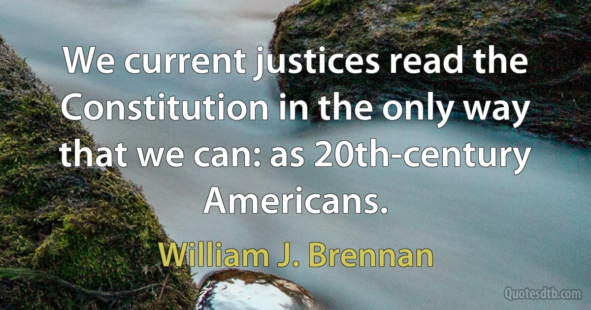 We current justices read the Constitution in the only way that we can: as 20th-century Americans. (William J. Brennan)