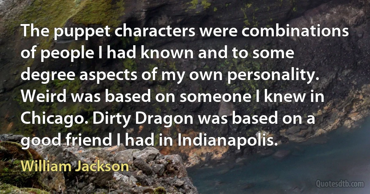 The puppet characters were combinations of people I had known and to some degree aspects of my own personality. Weird was based on someone I knew in Chicago. Dirty Dragon was based on a good friend I had in Indianapolis. (William Jackson)