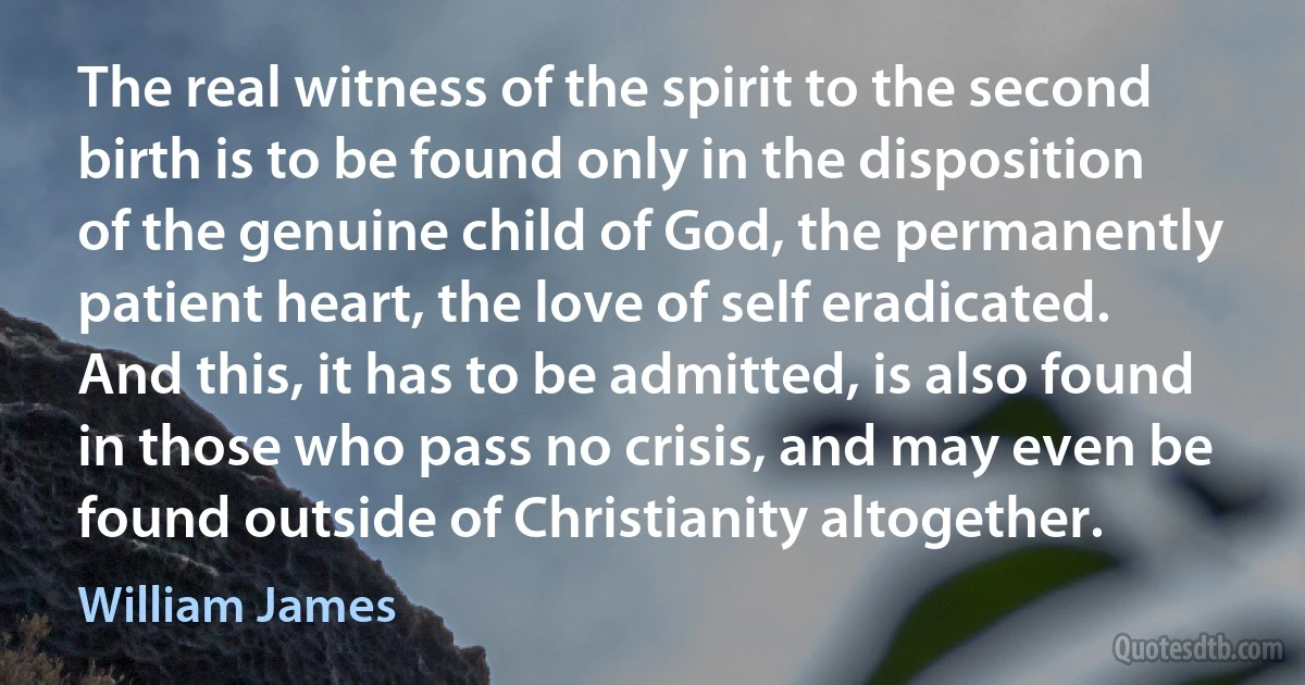 The real witness of the spirit to the second birth is to be found only in the disposition of the genuine child of God, the permanently patient heart, the love of self eradicated. And this, it has to be admitted, is also found in those who pass no crisis, and may even be found outside of Christianity altogether. (William James)