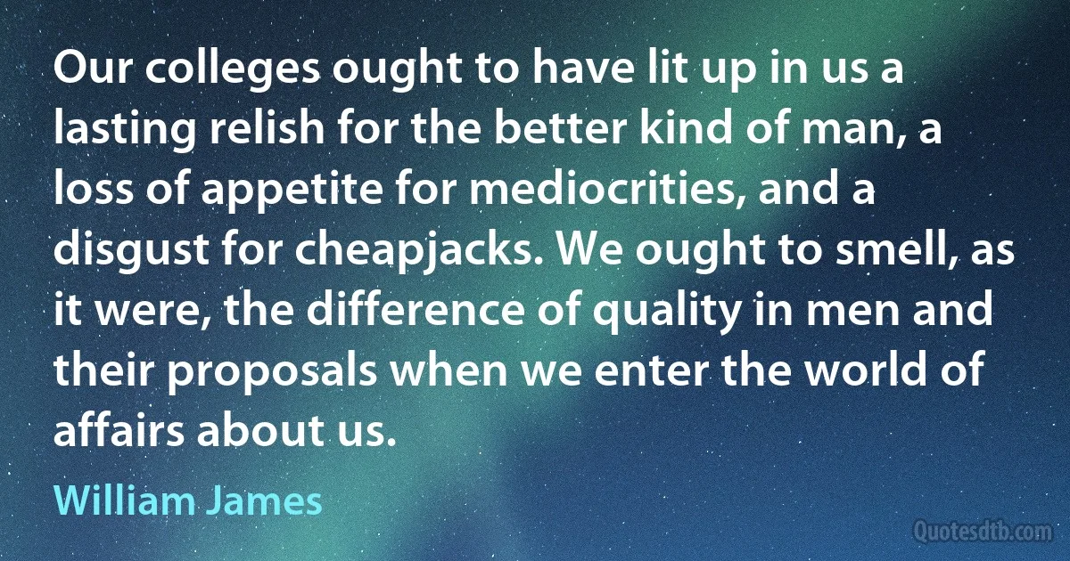 Our colleges ought to have lit up in us a lasting relish for the better kind of man, a loss of appetite for mediocrities, and a disgust for cheapjacks. We ought to smell, as it were, the difference of quality in men and their proposals when we enter the world of affairs about us. (William James)