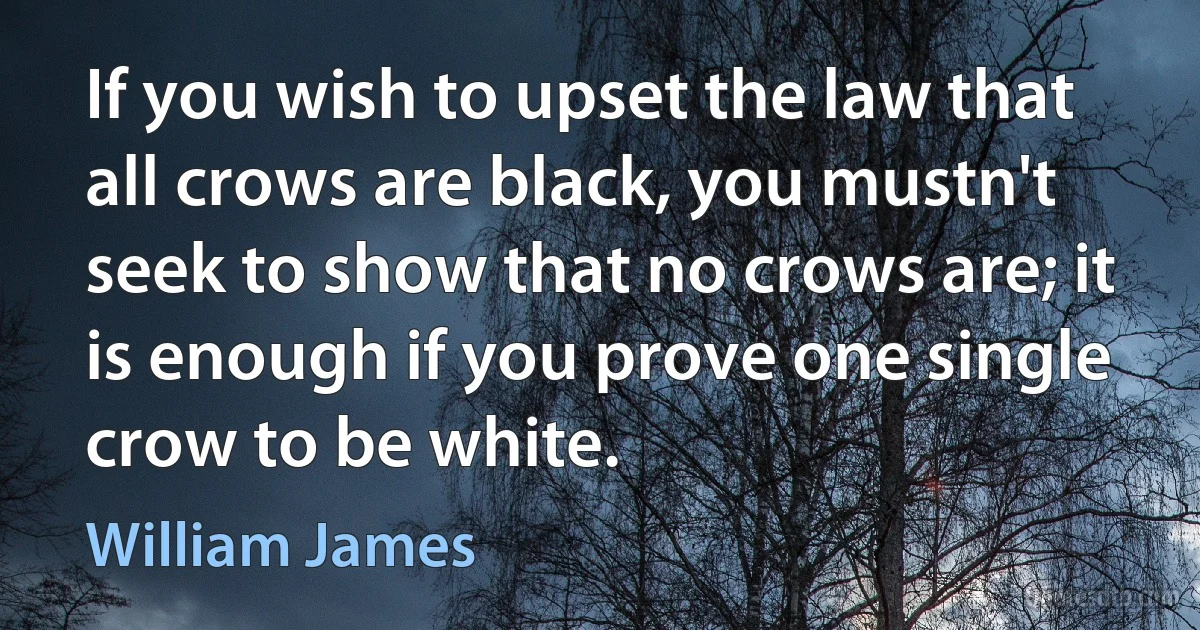 If you wish to upset the law that all crows are black, you mustn't seek to show that no crows are; it is enough if you prove one single crow to be white. (William James)