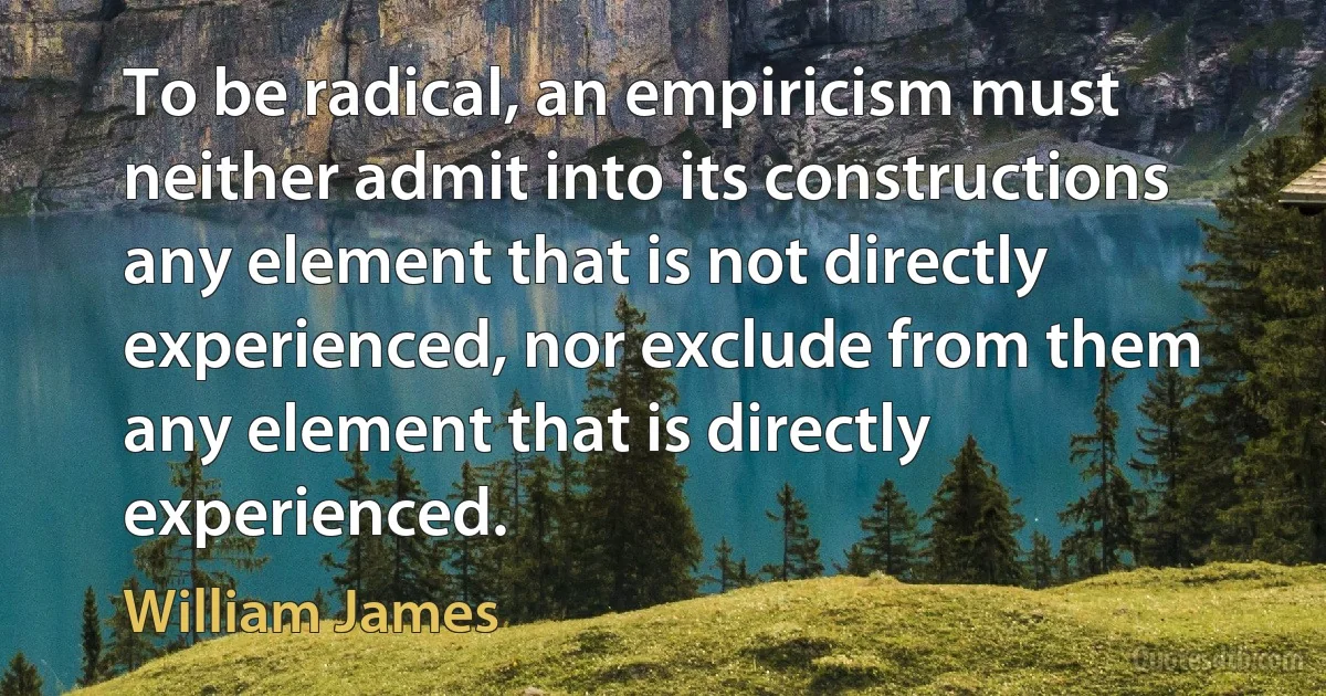 To be radical, an empiricism must neither admit into its constructions any element that is not directly experienced, nor exclude from them any element that is directly experienced. (William James)