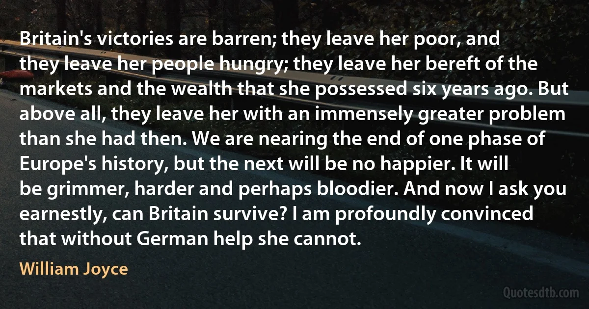 Britain's victories are barren; they leave her poor, and they leave her people hungry; they leave her bereft of the markets and the wealth that she possessed six years ago. But above all, they leave her with an immensely greater problem than she had then. We are nearing the end of one phase of Europe's history, but the next will be no happier. It will be grimmer, harder and perhaps bloodier. And now I ask you earnestly, can Britain survive? I am profoundly convinced that without German help she cannot. (William Joyce)