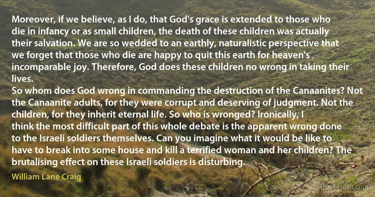 Moreover, if we believe, as I do, that God's grace is extended to those who die in infancy or as small children, the death of these children was actually their salvation. We are so wedded to an earthly, naturalistic perspective that we forget that those who die are happy to quit this earth for heaven's incomparable joy. Therefore, God does these children no wrong in taking their lives.
So whom does God wrong in commanding the destruction of the Canaanites? Not the Canaanite adults, for they were corrupt and deserving of judgment. Not the children, for they inherit eternal life. So who is wronged? Ironically, I think the most difficult part of this whole debate is the apparent wrong done to the Israeli soldiers themselves. Can you imagine what it would be like to have to break into some house and kill a terrified woman and her children? The brutalising effect on these Israeli soldiers is disturbing. (William Lane Craig)