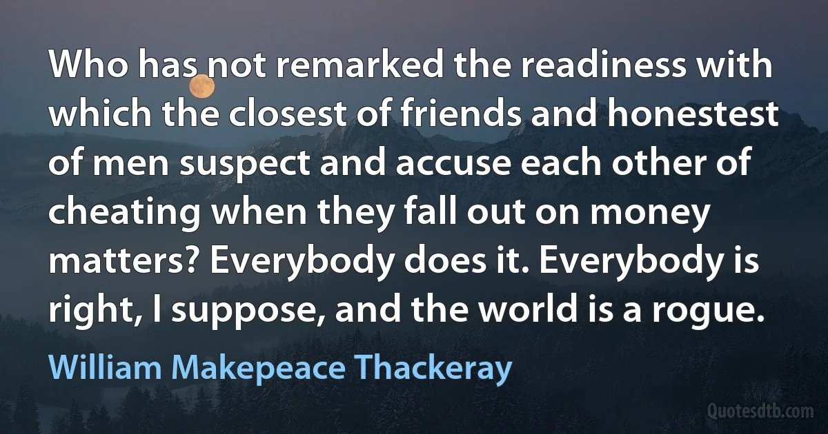 Who has not remarked the readiness with which the closest of friends and honestest of men suspect and accuse each other of cheating when they fall out on money matters? Everybody does it. Everybody is right, I suppose, and the world is a rogue. (William Makepeace Thackeray)