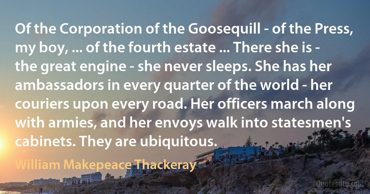 Of the Corporation of the Goosequill - of the Press, my boy, ... of the fourth estate ... There she is - the great engine - she never sleeps. She has her ambassadors in every quarter of the world - her couriers upon every road. Her officers march along with armies, and her envoys walk into statesmen's cabinets. They are ubiquitous. (William Makepeace Thackeray)