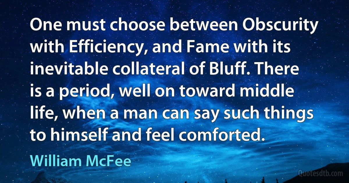 One must choose between Obscurity with Efficiency, and Fame with its inevitable collateral of Bluff. There is a period, well on toward middle life, when a man can say such things to himself and feel comforted. (William McFee)