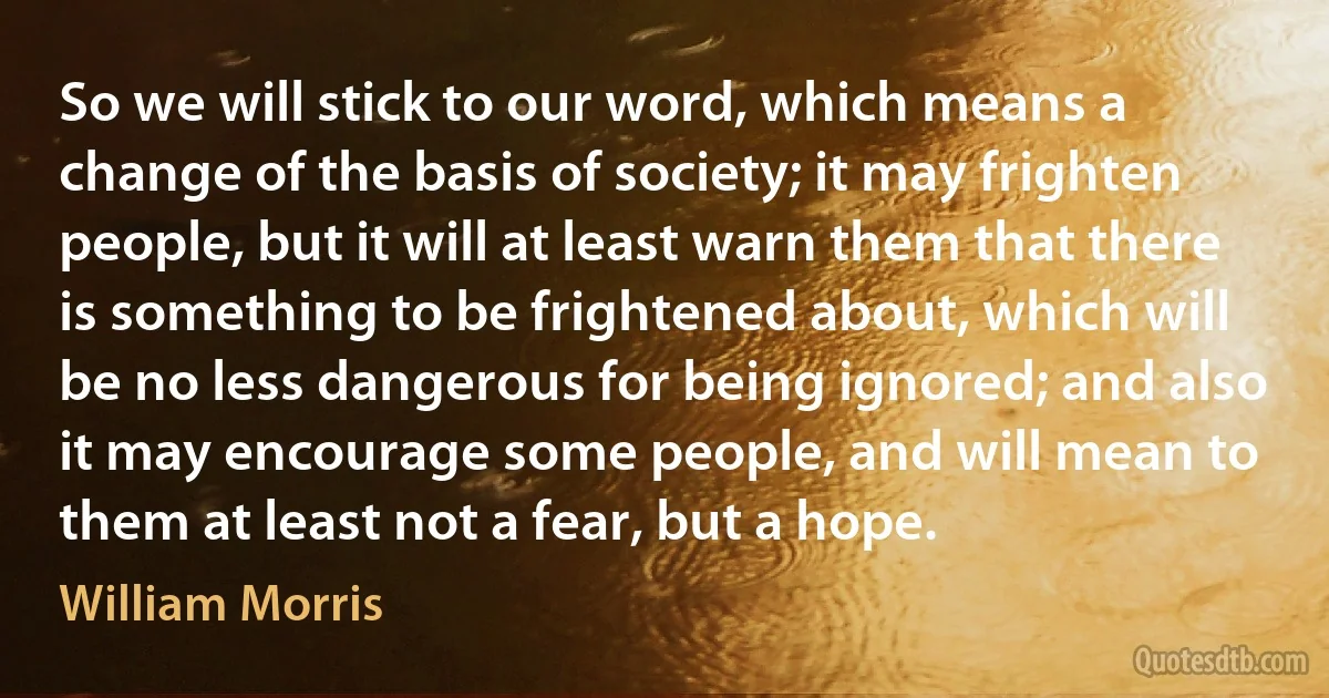 So we will stick to our word, which means a change of the basis of society; it may frighten people, but it will at least warn them that there is something to be frightened about, which will be no less dangerous for being ignored; and also it may encourage some people, and will mean to them at least not a fear, but a hope. (William Morris)