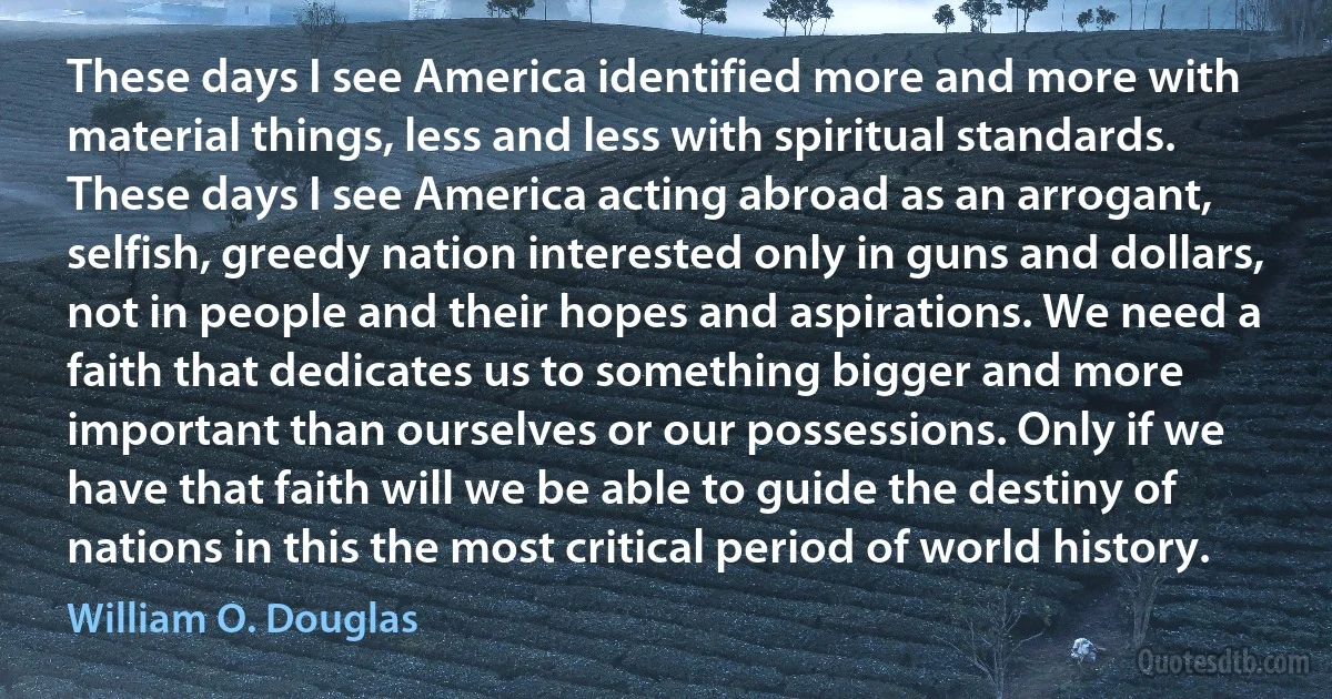 These days I see America identified more and more with material things, less and less with spiritual standards. These days I see America acting abroad as an arrogant, selfish, greedy nation interested only in guns and dollars, not in people and their hopes and aspirations. We need a faith that dedicates us to something bigger and more important than ourselves or our possessions. Only if we have that faith will we be able to guide the destiny of nations in this the most critical period of world history. (William O. Douglas)