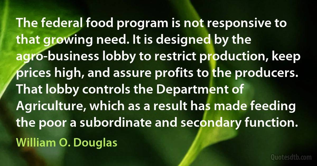 The federal food program is not responsive to that growing need. It is designed by the agro-business lobby to restrict production, keep prices high, and assure profits to the producers. That lobby controls the Department of Agriculture, which as a result has made feeding the poor a subordinate and secondary function. (William O. Douglas)