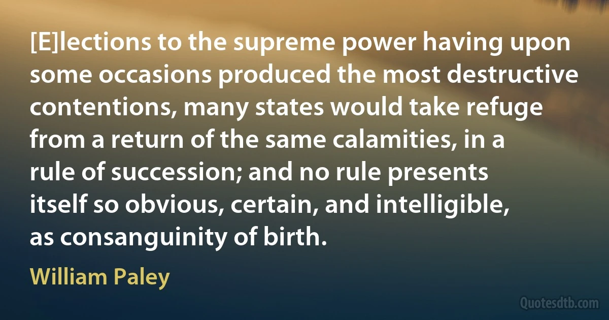 [E]lections to the supreme power having upon some occasions produced the most destructive contentions, many states would take refuge from a return of the same calamities, in a rule of succession; and no rule presents itself so obvious, certain, and intelligible, as consanguinity of birth. (William Paley)